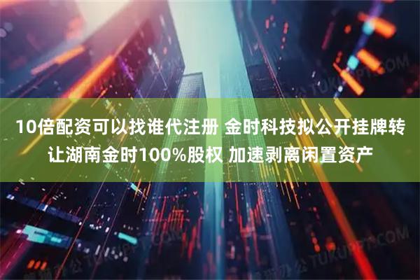 10倍配资可以找谁代注册 金时科技拟公开挂牌转让湖南金时100%股权 加速剥离闲置资产