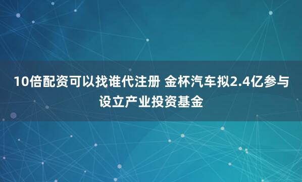 10倍配资可以找谁代注册 金杯汽车拟2.4亿参与设立产业投资基金