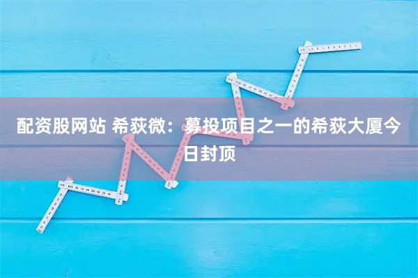 配资股网站 希荻微：募投项目之一的希荻大厦今日封顶