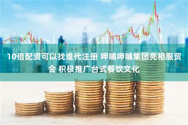 10倍配资可以找谁代注册 呷哺呷哺集团亮相服贸会 积极推广台式餐饮文化
