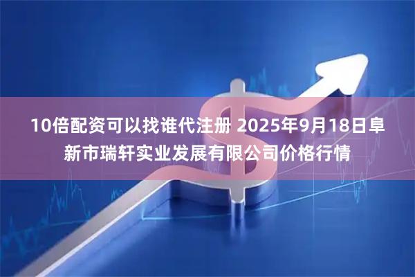 10倍配资可以找谁代注册 2025年9月18日阜新市瑞轩实业发展有限公司价格行情