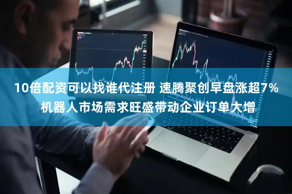 10倍配资可以找谁代注册 速腾聚创早盘涨超7% 机器人市场需求旺盛带动企业订单大增