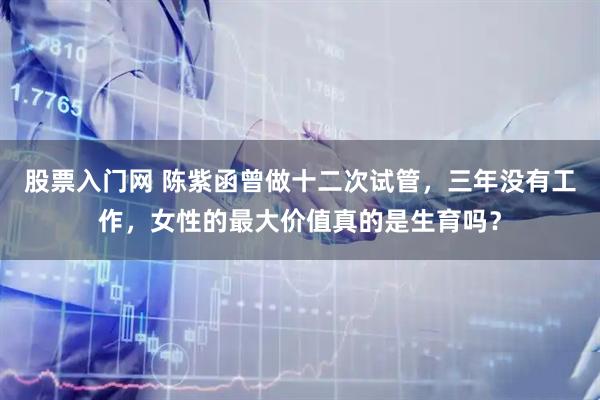 股票入门网 陈紫函曾做十二次试管，三年没有工作，女性的最大价值真的是生育吗？