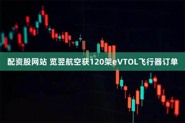 配资股网站 览翌航空获120架eVTOL飞行器订单