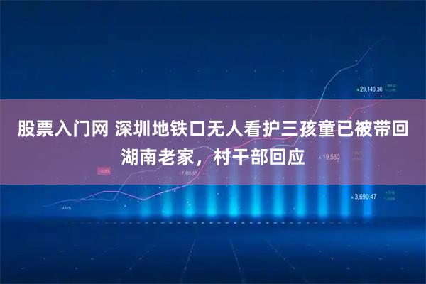 股票入门网 深圳地铁口无人看护三孩童已被带回湖南老家，村干部回应