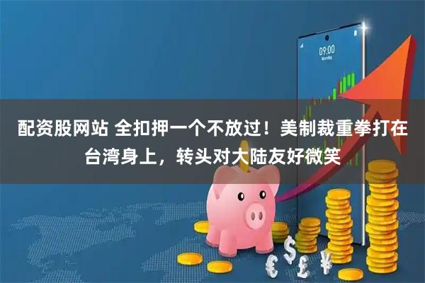 配资股网站 全扣押一个不放过！美制裁重拳打在台湾身上，转头对大陆友好微笑
