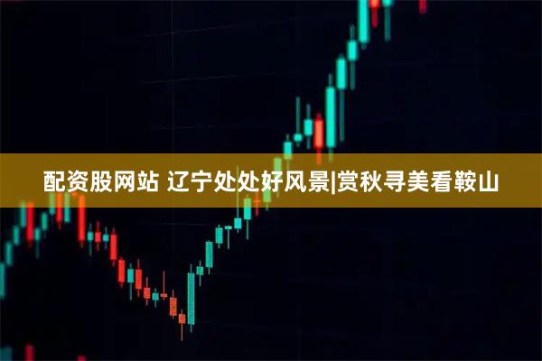配资股网站 辽宁处处好风景|赏秋寻美看鞍山