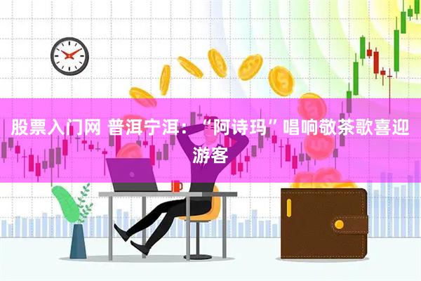 股票入门网 普洱宁洱：“阿诗玛”唱响敬茶歌喜迎游客