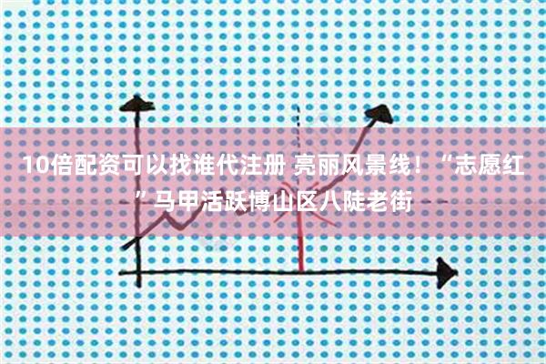10倍配资可以找谁代注册 亮丽风景线！“志愿红”马甲活跃博山区八陡老街