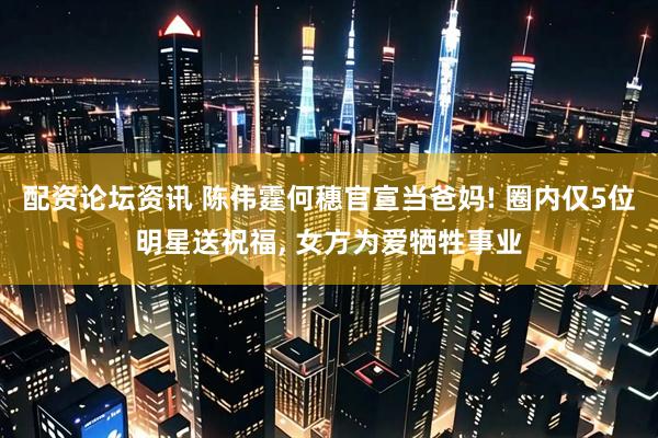 配资论坛资讯 陈伟霆何穗官宣当爸妈! 圈内仅5位明星送祝福, 女方为爱牺牲事业