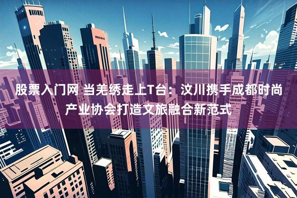 股票入门网 当羌绣走上T台：汶川携手成都时尚产业协会打造文旅融合新范式