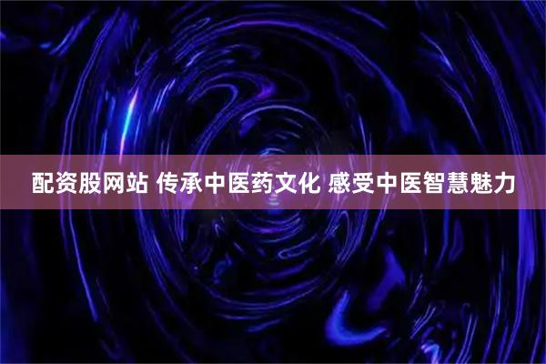 配资股网站 传承中医药文化 感受中医智慧魅力