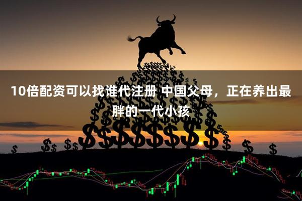 10倍配资可以找谁代注册 中国父母，正在养出最胖的一代小孩