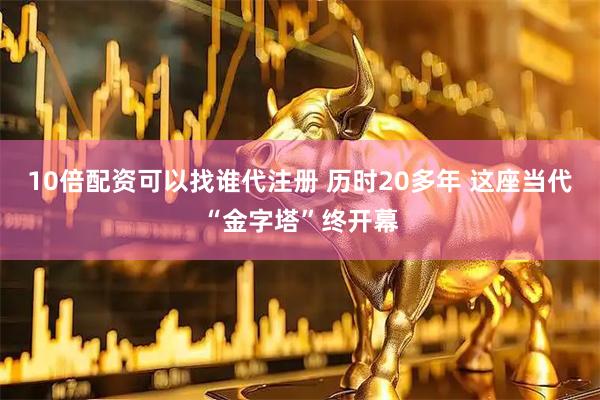 10倍配资可以找谁代注册 历时20多年 这座当代“金字塔”终开幕