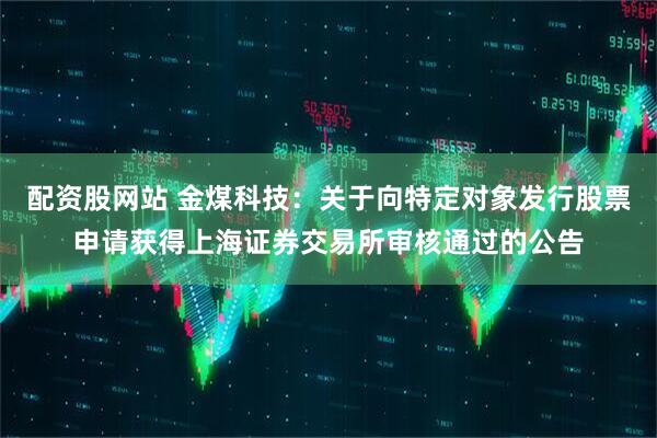 配资股网站 金煤科技：关于向特定对象发行股票申请获得上海证券交易所审核通过的公告