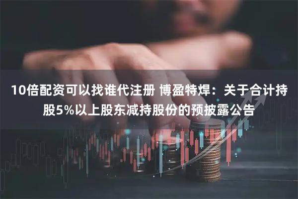 10倍配资可以找谁代注册 博盈特焊：关于合计持股5%以上股东减持股份的预披露公告