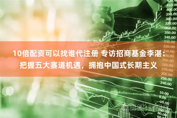 10倍配资可以找谁代注册 专访招商基金李湛：把握五大赛道机遇，拥抱中国式长期主义