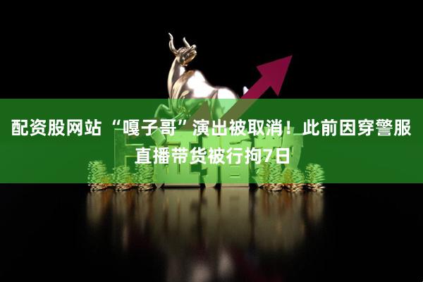 配资股网站 “嘎子哥”演出被取消！此前因穿警服直播带货被行拘7日