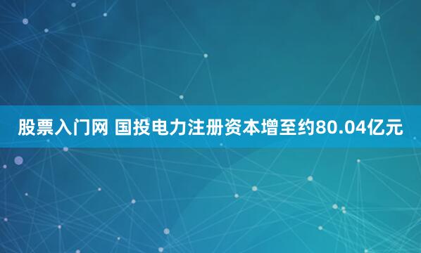 股票入门网 国投电力注册资本增至约80.04亿元