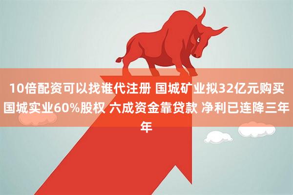 10倍配资可以找谁代注册 国城矿业拟32亿元购买国城实业60%股权 六成资金靠贷款 净利已连降三年