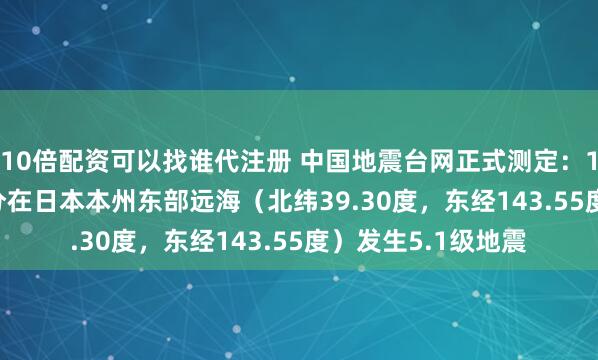 10倍配资可以找谁代注册 中国地震台网正式测定：11月09日05时04分在日本本州东部远海（北纬39.30度，东经143.55度）发生5.1级地震