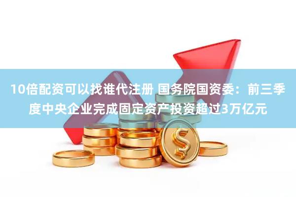 10倍配资可以找谁代注册 国务院国资委：前三季度中央企业完成固定资产投资超过3万亿元
