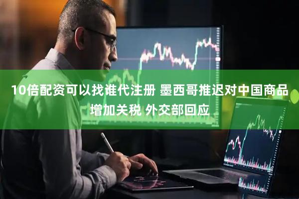 10倍配资可以找谁代注册 墨西哥推迟对中国商品增加关税 外交部回应