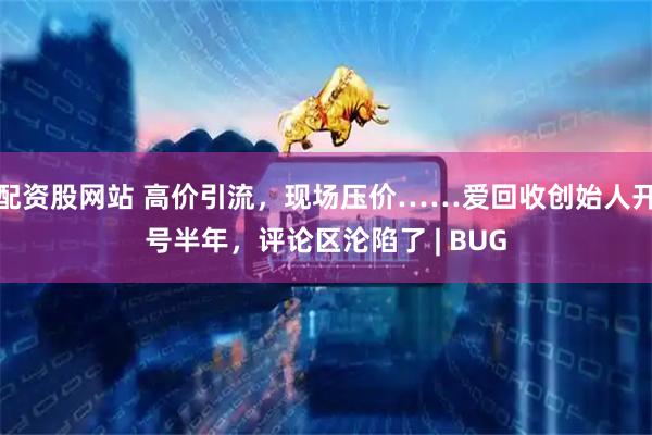 配资股网站 高价引流，现场压价……爱回收创始人开号半年，评论区沦陷了 | BUG