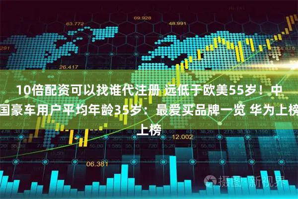 10倍配资可以找谁代注册 远低于欧美55岁！中国豪车用户平均年龄35岁：最爱买品牌一览 华为上榜