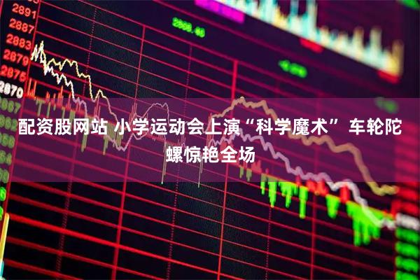 配资股网站 小学运动会上演“科学魔术” 车轮陀螺惊艳全场