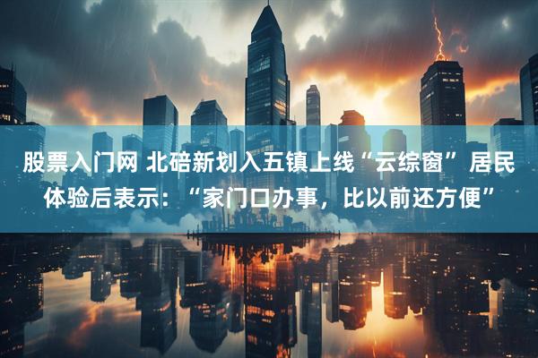 股票入门网 北碚新划入五镇上线“云综窗” 居民体验后表示：“家门口办事，比以前还方便”