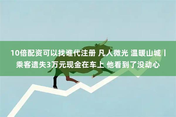 10倍配资可以找谁代注册 凡人微光 温暖山城丨乘客遗失3万元现金在车上 他看到了没动心