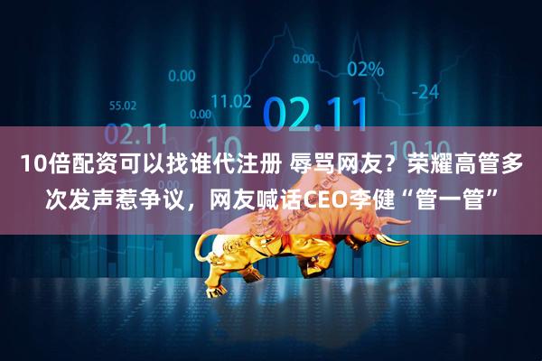 10倍配资可以找谁代注册 辱骂网友？荣耀高管多次发声惹争议，网友喊话CEO李健“管一管”