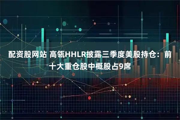 配资股网站 高瓴HHLR披露三季度美股持仓：前十大重仓股中概股占9席
