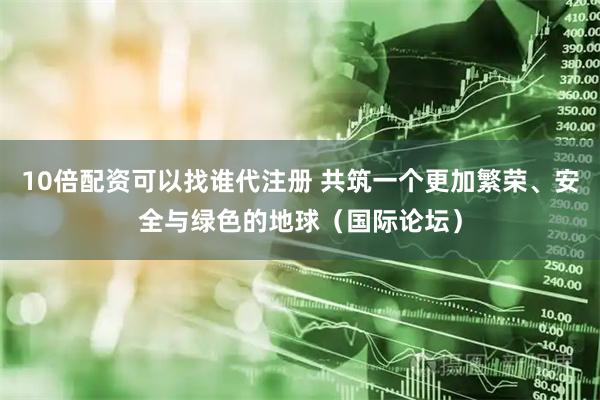 10倍配资可以找谁代注册 共筑一个更加繁荣、安全与绿色的地球（国际论坛）
