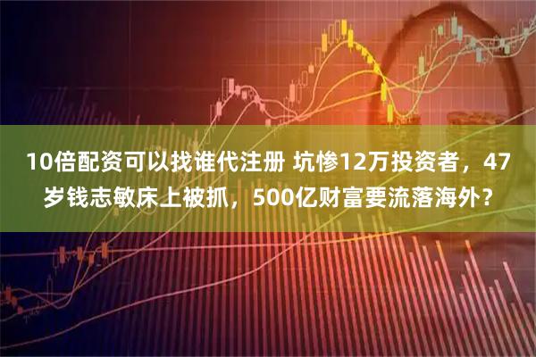 10倍配资可以找谁代注册 坑惨12万投资者，47岁钱志敏床上被抓，500亿财富要流落海外？