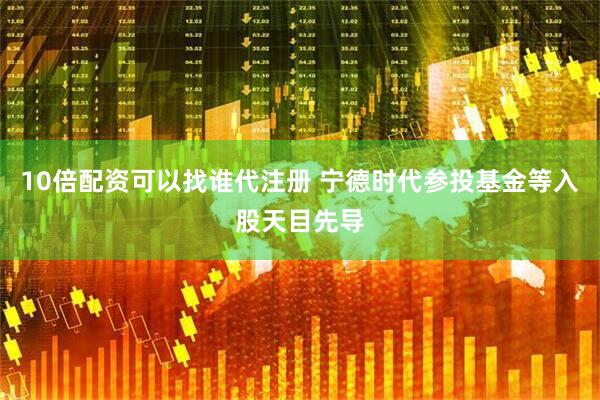 10倍配资可以找谁代注册 宁德时代参投基金等入股天目先导
