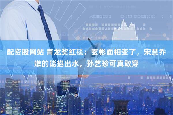 配资股网站 青龙奖红毯：玄彬面相变了，宋慧乔嫩的能掐出水，孙艺珍可真敢穿