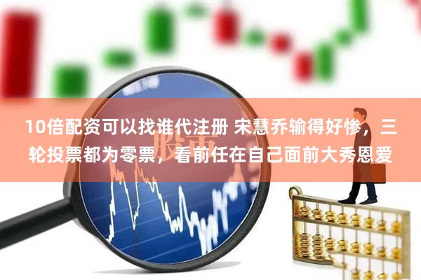 10倍配资可以找谁代注册 宋慧乔输得好惨，三轮投票都为零票，看前任在自己面前大秀恩爱