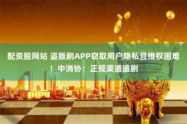 配资股网站 盗版剧APP窃取用户隐私且维权困难！中消协：正规渠道追剧