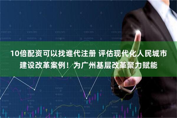 10倍配资可以找谁代注册 评估现代化人民城市建设改革案例！为广州基层改革聚力赋能