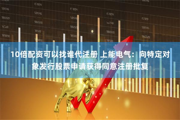 10倍配资可以找谁代注册 上能电气：向特定对象发行股票申请获得同意注册批复