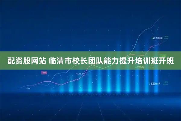 配资股网站 临清市校长团队能力提升培训班开班