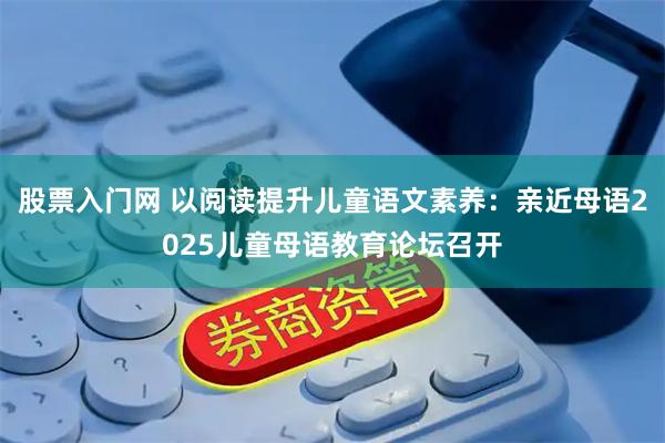 股票入门网 以阅读提升儿童语文素养：亲近母语2025儿童母语教育论坛召开