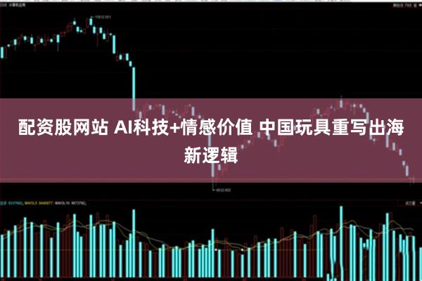 配资股网站 AI科技+情感价值 中国玩具重写出海新逻辑