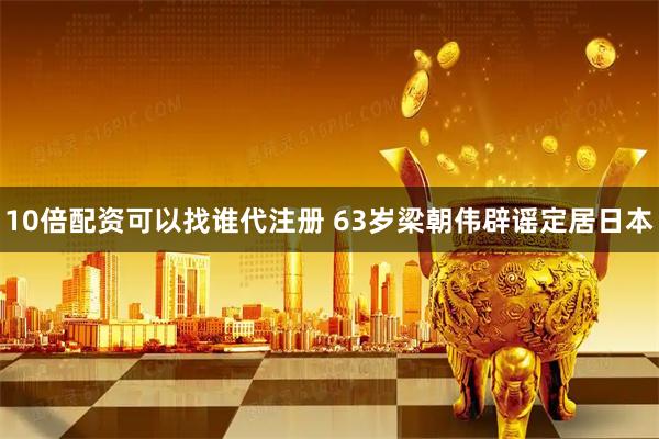 10倍配资可以找谁代注册 63岁梁朝伟辟谣定居日本