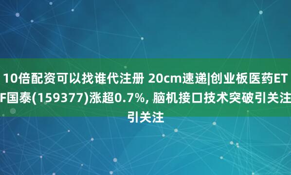 10倍配资可以找谁代注册 20cm速递|创业板医药ETF国泰(159377)涨超0.7%, 脑机接口技术突破引关注