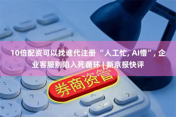 10倍配资可以找谁代注册 “人工忙, AI懵”, 企业客服别陷入死循环 | 新京报快评