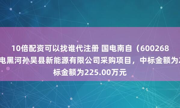 10倍配资可以找谁代注册 国电南自（600268）：中标华电黑河孙吴县新能源有限公司采购项目，中标金额为225.00万元