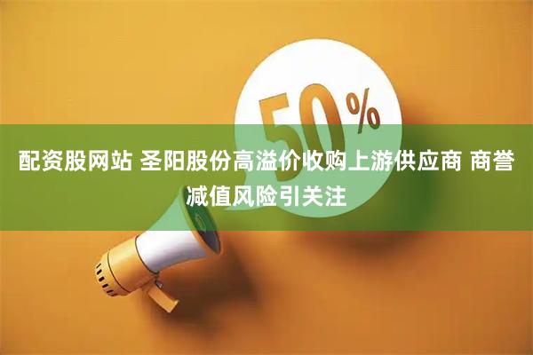 配资股网站 圣阳股份高溢价收购上游供应商 商誉减值风险引关注